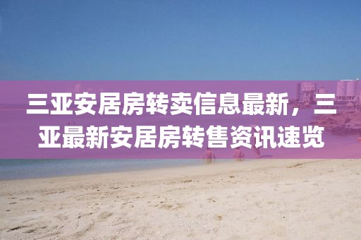 三亞安居房轉(zhuǎn)賣信息最新，三亞最新安居房轉(zhuǎn)售資訊速覽