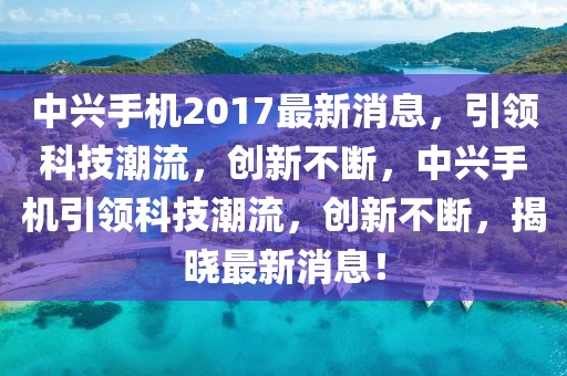 中興手機2017最新消息，引領(lǐng)科技潮流，創(chuàng)新不斷，中興手機引領(lǐng)科技潮流，創(chuàng)新不斷，揭曉最新消息！