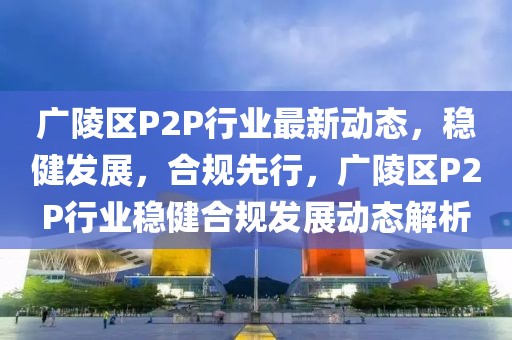 廣陵區(qū)P2P行業(yè)最新動態(tài)，穩(wěn)健發(fā)展，合規(guī)先行，廣陵區(qū)P2P行業(yè)穩(wěn)健合規(guī)發(fā)展動態(tài)解析