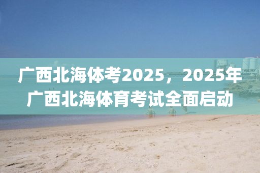 廣西北海體考2025，2025年廣西北海體育考試全面啟動