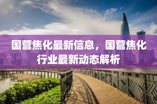 國(guó)營(yíng)焦化最新信息，國(guó)營(yíng)焦化行業(yè)最新動(dòng)態(tài)解析