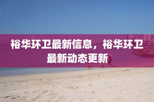 裕華環(huán)衛(wèi)最新信息，裕華環(huán)衛(wèi)最新動態(tài)更新