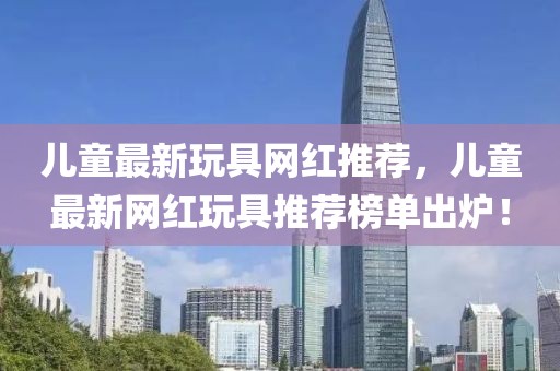 兒童最新玩具網(wǎng)紅推薦，兒童最新網(wǎng)紅玩具推薦榜單出爐！