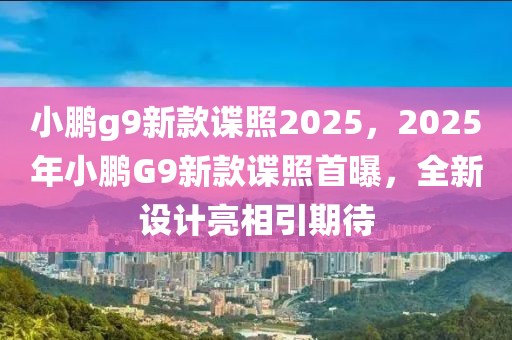 小鵬g9新款諜照2025，2025年小鵬G9新款諜照首曝，全新設(shè)計亮相引期待