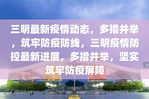 三明最新疫情動態(tài)，多措并舉，筑牢防疫防線，三明疫情防控最新進展，多措并舉，堅實筑牢防疫屏障
