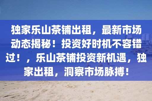 獨(dú)家樂(lè)山茶鋪出租，最新市場(chǎng)動(dòng)態(tài)揭秘！投資好時(shí)機(jī)不容錯(cuò)過(guò)！，樂(lè)山茶鋪投資新機(jī)遇，獨(dú)家出租，洞察市場(chǎng)脈搏！