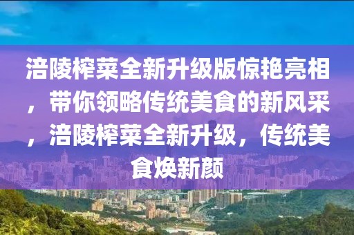 涪陵榨菜全新升級版驚艷亮相，帶你領(lǐng)略傳統(tǒng)美食的新風(fēng)采，涪陵榨菜全新升級，傳統(tǒng)美食煥新顏