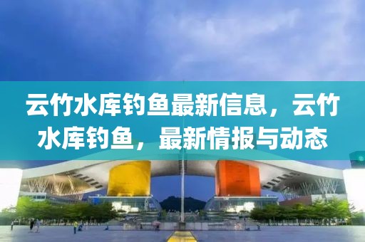 云竹水庫釣魚最新信息，云竹水庫釣魚，最新情報與動態(tài)