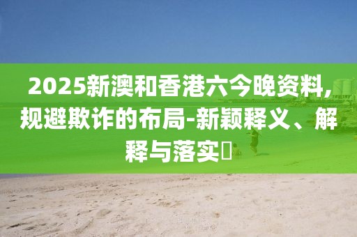 2025新澳和香港六今晚資料,規(guī)避欺詐的布局-新穎釋義、解釋與落實?