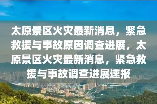 太原景區(qū)火災(zāi)最新消息，緊急救援與事故原因調(diào)查進(jìn)展，太原景區(qū)火災(zāi)最新消息，緊急救援與事故調(diào)查進(jìn)展速報