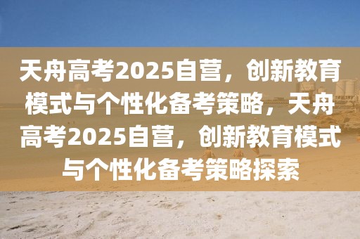 天舟高考2025自營，創(chuàng)新教育模式與個性化備考策略，天舟高考2025自營，創(chuàng)新教育模式與個性化備考策略探索