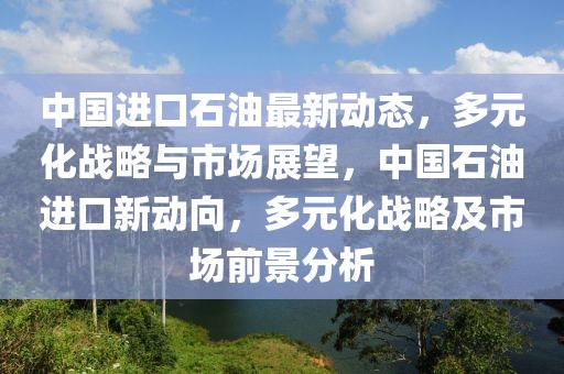 中國(guó)進(jìn)口石油最新動(dòng)態(tài)，多元化戰(zhàn)略與市場(chǎng)展望，中國(guó)石油進(jìn)口新動(dòng)向，多元化戰(zhàn)略及市場(chǎng)前景分析