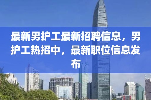 最新男護(hù)工最新招聘信息，男護(hù)工熱招中，最新職位信息發(fā)布