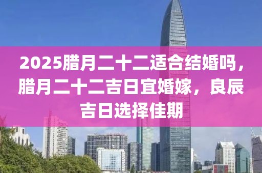2025臘月二十二適合結(jié)婚嗎，臘月二十二吉日宜婚嫁，良辰吉日選擇佳期