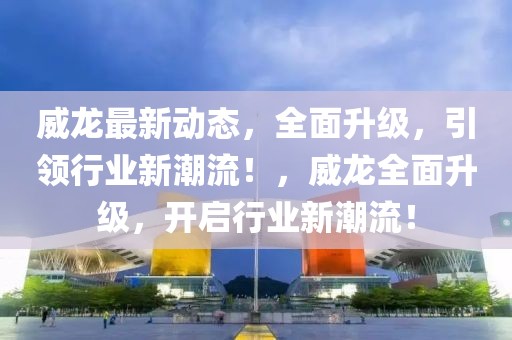 威龍最新動態(tài)，全面升級，引領(lǐng)行業(yè)新潮流！，威龍全面升級，開啟行業(yè)新潮流！