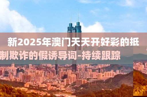新2025年澳門天天開好彩的抵制欺詐的假誘導(dǎo)詞-持續(xù)跟蹤