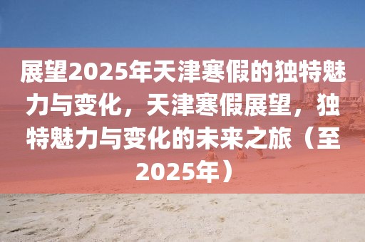 展望2025年天津寒假的獨(dú)特魅力與變化，天津寒假展望，獨(dú)特魅力與變化的未來之旅（至2025年）