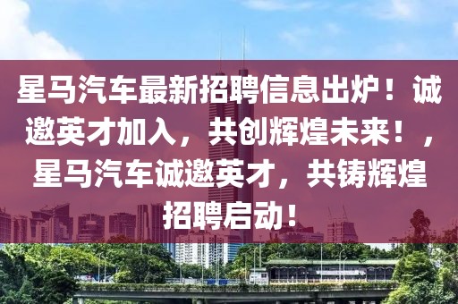 星馬汽車最新招聘信息出爐！誠邀英才加入，共創(chuàng)輝煌未來！，星馬汽車誠邀英才，共鑄輝煌招聘啟動！