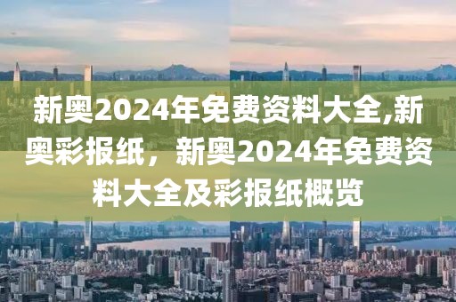 新奧2024年免費(fèi)資料大全,新奧彩報(bào)紙，新奧2024年免費(fèi)資料大全及彩報(bào)紙概覽