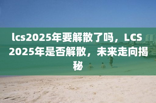 lcs2025年要解散了嗎，LCS 2025年是否解散，未來走向揭秘