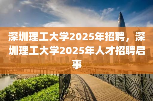 深圳理工大學(xué)2025年招聘，深圳理工大學(xué)2025年人才招聘啟事