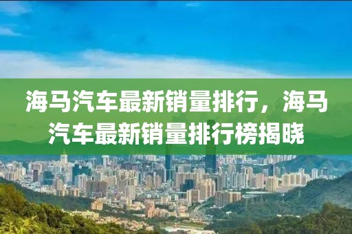 海馬汽車最新銷量排行，海馬汽車最新銷量排行榜揭曉