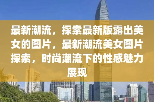 最新潮流，探索最新版露出美女的圖片，最新潮流美女圖片探索，時尚潮流下的性感魅力展現(xiàn)