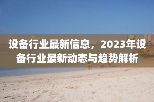 設(shè)備行業(yè)最新信息，2023年設(shè)備行業(yè)最新動(dòng)態(tài)與趨勢(shì)解析