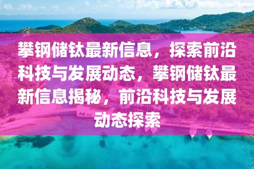 攀鋼儲(chǔ)鈦?zhàn)钚滦畔?，探索前沿科技與發(fā)展動(dòng)態(tài)，攀鋼儲(chǔ)鈦?zhàn)钚滦畔⒔颐?，前沿科技與發(fā)展動(dòng)態(tài)探索