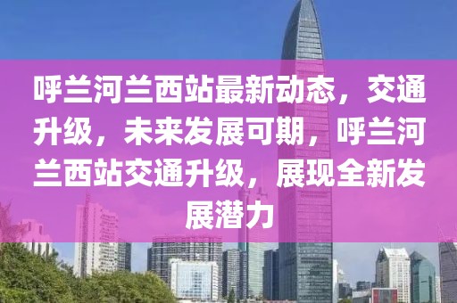 呼蘭河蘭西站最新動態(tài)，交通升級，未來發(fā)展可期，呼蘭河蘭西站交通升級，展現(xiàn)全新發(fā)展?jié)摿? /></p><p>呼蘭河蘭西站將接入高鐵線路，成為東北地區(qū)的重要高鐵站，屆時，旅客可乘坐高鐵直達(dá)全國各大城市，極大縮短了出行時間，提高了出行效率。</p><h2 id=