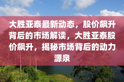 大勝亞泰最新動態(tài)，股價飆升背后的市場解讀，大勝亞泰股價飆升，揭秘市場背后的動力源泉