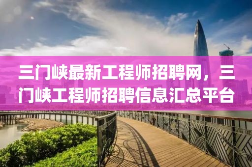 三門峽最新工程師招聘網(wǎng)，三門峽工程師招聘信息匯總平臺