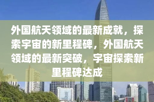 外國(guó)航天領(lǐng)域的最新成就，探索宇宙的新里程碑，外國(guó)航天領(lǐng)域的最新突破，宇宙探索新里程碑達(dá)成