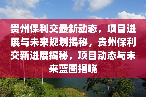 貴州保利交最新動(dòng)態(tài)，項(xiàng)目進(jìn)展與未來(lái)規(guī)劃揭秘，貴州保利交新進(jìn)展揭秘，項(xiàng)目動(dòng)態(tài)與未來(lái)藍(lán)圖揭曉