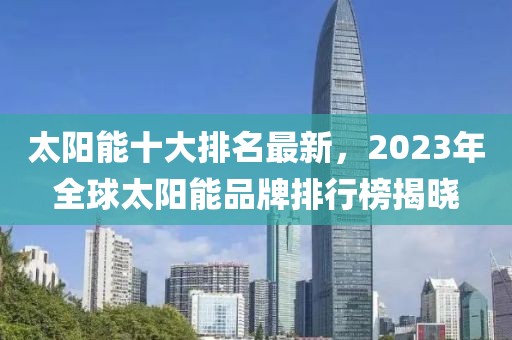 太陽(yáng)能十大排名最新，2023年全球太陽(yáng)能品牌排行榜揭曉