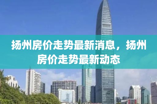 揚(yáng)州房?jī)r(jià)走勢(shì)最新消息，揚(yáng)州房?jī)r(jià)走勢(shì)最新動(dòng)態(tài)