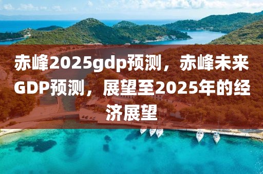 赤峰2025gdp預(yù)測，赤峰未來GDP預(yù)測，展望至2025年的經(jīng)濟(jì)展望