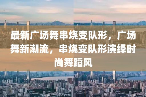 最新廣場(chǎng)舞串燒變隊(duì)形，廣場(chǎng)舞新潮流，串燒變隊(duì)形演繹時(shí)尚舞蹈風(fēng)