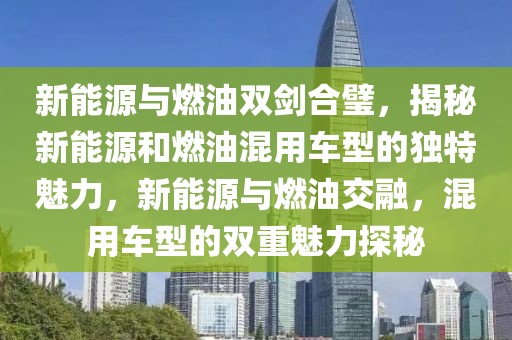 新能源與燃油雙劍合璧，揭秘新能源和燃油混用車型的獨(dú)特魅力，新能源與燃油交融，混用車型的雙重魅力探秘