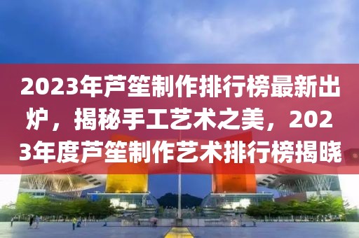 2023年蘆笙制作排行榜最新出爐，揭秘手工藝術(shù)之美，2023年度蘆笙制作藝術(shù)排行榜揭曉