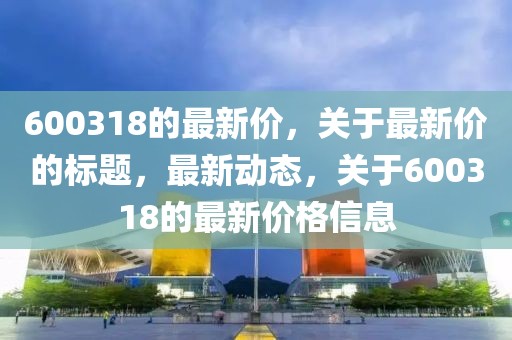 600318的最新價，關(guān)于最新價的標(biāo)題，最新動態(tài)，關(guān)于600318的最新價格信息
