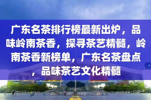 廣東名茶排行榜最新出爐，品味嶺南茶香，探尋茶藝精髓，嶺南茶香新榜單，廣東名茶盤點(diǎn)，品味茶藝文化精髓