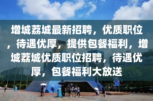 增城荔城最新招聘，優(yōu)質(zhì)職位，待遇優(yōu)厚，提供包餐福利，增城荔城優(yōu)質(zhì)職位招聘，待遇優(yōu)厚，包餐福利大放送