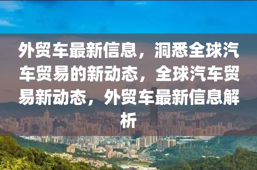 外貿(mào)車最新信息，洞悉全球汽車貿(mào)易的新動態(tài)，全球汽車貿(mào)易新動態(tài)，外貿(mào)車最新信息解析