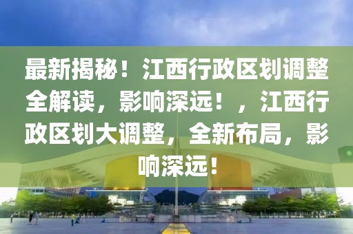 最新揭秘！江西行政區(qū)劃調整全解讀，影響深遠！，江西行政區(qū)劃大調整，全新布局，影響深遠！