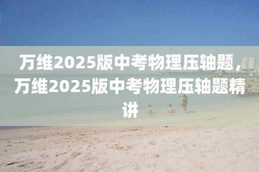 萬維2025版中考物理壓軸題，萬維2025版中考物理壓軸題精講