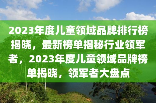 2023年度兒童領域品牌排行榜揭曉，最新榜單揭秘行業(yè)領軍者，2023年度兒童領域品牌榜單揭曉，領軍者大盤點