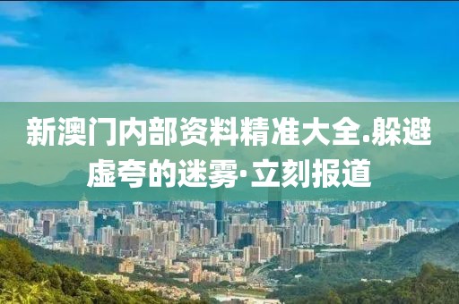 新澳門內(nèi)部資料精準(zhǔn)大全.躲避虛夸的迷霧·立刻報(bào)道