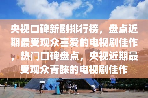 央視口碑新劇排行榜，盤點近期最受觀眾喜愛的電視劇佳作，熱門口碑盤點，央視近期最受觀眾青睞的電視劇佳作