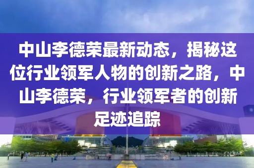 中山李德榮最新動態(tài)，揭秘這位行業(yè)領(lǐng)軍人物的創(chuàng)新之路，中山李德榮，行業(yè)領(lǐng)軍者的創(chuàng)新足跡追蹤